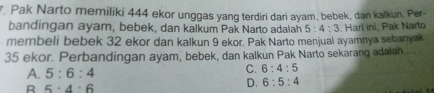 Pak Narto memiliki 444 ekor unggas yang terdiri dari ayam, bebek, dan kalkun. Per-
bandingan ayam, bebek, dan kalkum Pak Narto adalah 5:4:3. Hari ini, Pak Narto
membeli bebek 32 ekor dan kalkun 9 ekor. Pak Narto menjual ayamnya sebanyak
35 ekor. Perbandingan ayam, bebek, dan kalkun Pak Narto sekarang adalah ... .
A. 5:6:4 C. 6:4:5
R 5· 4· 6
D. 6:5:4