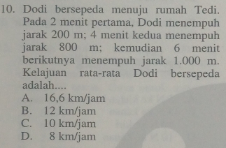 Dodi bersepeda menuju rumah Tedi.
Pada 2 menit pertama, Dodi menempuh
jarak 200 m; 4 menit kedua menempuh
jarak 800 m; kemudian 6 menit
berikutnya menempuh jarak 1.000 m.
Kelajuan rata-rata Dodi bersepeda
adalah....
A. 16,6 km/jam
B. 12 km/jam
C. 10 km/jam
D. 8 km/jam