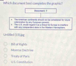 Which document best completes the graphic?
Document: ?
The American continents should not be considered for future
colonization by any Europsen powers.
The U.S, would regard it as a threat for Europe to interfere
with any independent state in the Western Hemisphers.
Untitled (15).jpg
Bill of Rights
Monroe Doctrine
Treaty of Paris
U.S. Constitution