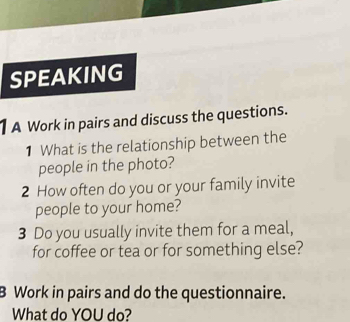 SPEAKING 
A Work in pairs and discuss the questions. 
1 What is the relationship between the 
people in the photo? 
2 How often do you or your family invite 
people to your home? 
3 Do you usually invite them for a meal, 
for coffee or tea or for something else? 
B Work in pairs and do the questionnaire. 
What do YOU do?