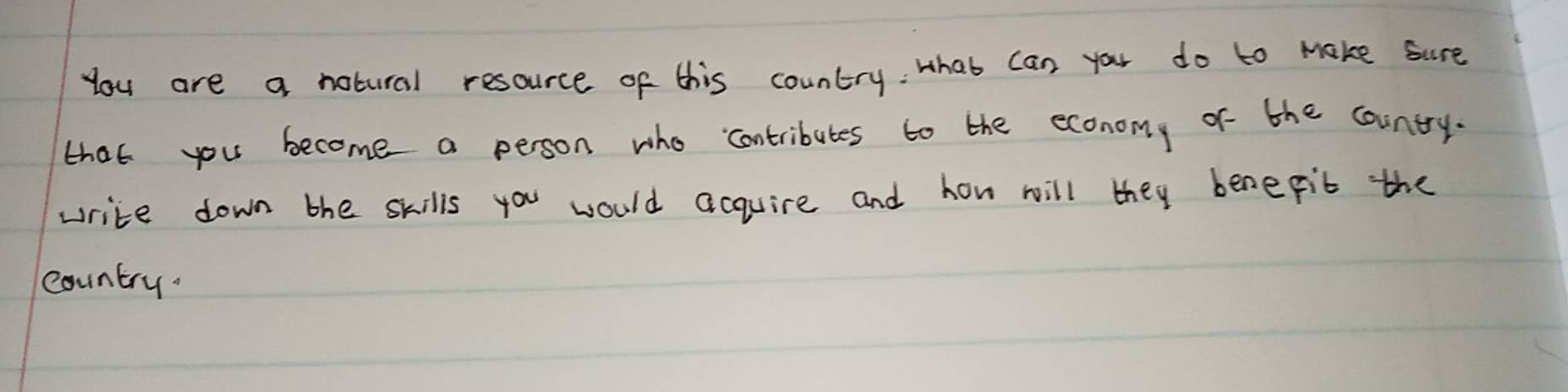 You are a notural resource of this country: Hhat can you do to Make sure 
that you become a person who contributes to the economy of the country. 
write down the skills you would acquire and how will they benepit the 
country.