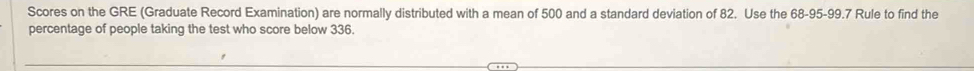 Scores on the GRE (Graduate Record Examination) are normally distributed with a mean of 500 and a standard deviation of 82. Use the 68-95 - 99.7 Rule to find the 
percentage of people taking the test who score below 336.