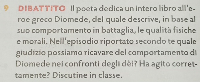 DIBATTITO Il poeta dedica un intero libro all’e- 
roe greco Diomede, del quale descrive, in base al 
suo comportamento in battaglia, le qualità fisiche 
e morali. Nell’episodio riportato secondo te quale 
giudizio possiamo ricavare del comportamento di 
Diomede nei confronti degli dèi? Ha agito corret- 
tamente? Discutine in classe.