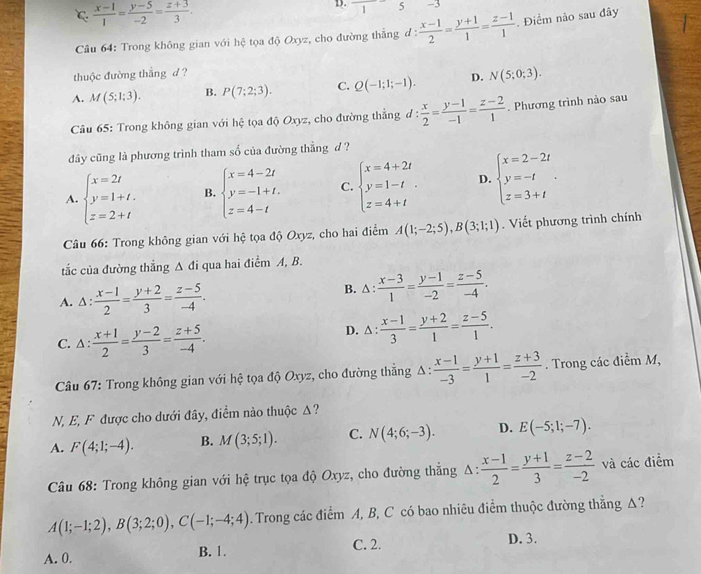 C  (x-1)/1 = (y-5)/-2 = (z+3)/3 .
D. 5 -3
1
Câu 64: Trong không gian với hệ tọa độ Oxyz, cho đường thẳng đ :  (x-1)/2 = (y+1)/1 = (z-1)/1 . Điểm nào sau đây
thuộc đường thắng d ?
A. M(5;1;3). B. P(7;2;3). C. Q(-1;1;-1). D. N(5;0;3).
Câu 65: Trong không gian với hệ tọa độ Oxyz, cho đường thẳng d d: x/2 = (y-1)/-1 = (z-2)/1 . Phương trình nào sau
dây cũng là phương trình tham số của đường thẳng d ?
A. beginarrayl x=2t y=1+t. z=2+tendarray. B. beginarrayl x=4-2t y=-1+t. z=4-tendarray. C. beginarrayl x=4+2t y=1-t z=4+tendarray. . D. beginarrayl x=2-2t y=-t z=3+tendarray. .
Câu 66: Trong không gian với hệ tọa độ Oxyz, cho hai điểm A(1;-2;5),B(3;1;1). Viết phương trình chính
tắc của đường thẳng Δ đi qua hai điểm A, B.
A. 1: : (x-1)/2 = (y+2)/3 = (z-5)/-4 . B. △ :  (x-3)/1 = (y-1)/-2 = (z-5)/-4 .
C. △:  (x+1)/2 = (y-2)/3 = (z+5)/-4 .
D. △ :  (x-1)/3 = (y+2)/1 = (z-5)/1 .
Câu 67: Trong không gian với hệ tọa độ Oxyz, cho đường thẳng Δ :  (x-1)/-3 = (y+1)/1 = (z+3)/-2 . Trong các điểm M,
N, E, F được cho dưới đây, điểm nào thuộc Δ?
A. F(4;1;-4). B. M(3;5;1). C. N(4;6;-3). D. E(-5;1;-7).
Câu 68: Trong không gian với hệ trục tọa độ Oxyz, cho đường thắng △ : (x-1)/2 = (y+1)/3 = (z-2)/-2  và các điểm
A(1;-1;2),B(3;2;0),C(-1;-4;4). Trong các điểm A, B, C có bao nhiêu điểm thuộc đường thằng Δ?
A. 0. B. 1. C. 2.
D. 3.