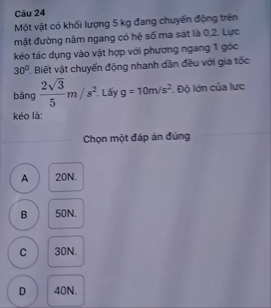 Một vật có khối lượng 5 kg đang chuyến động trên
mặt đường nằm ngang có hệ số ma sát là 0, 2. Lực
kéo tác dụng vào vật hợp với phương ngang 1 góc
30°. Biết vật chuyển động nhanh dần đều với gia tốc
bằng  2sqrt(3)/5 m/s^2. Lấy g=10m/s^2 :. Độ lớn của lưc
kéo là:
Chọn một đáp án đúng
A 20N.
B 50N.
C 30N.
D 40N.