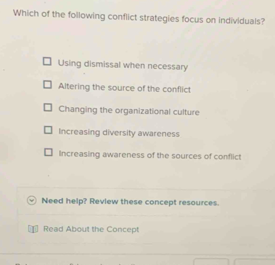 Which of the following conflict strategies focus on individuals?
Using dismissal when necessary
Altering the source of the conflict
Changing the organizational culture
Increasing diversity awareness
Increasing awareness of the sources of conflict
Need help? Revlew these concept resources.
€ Read About the Concept