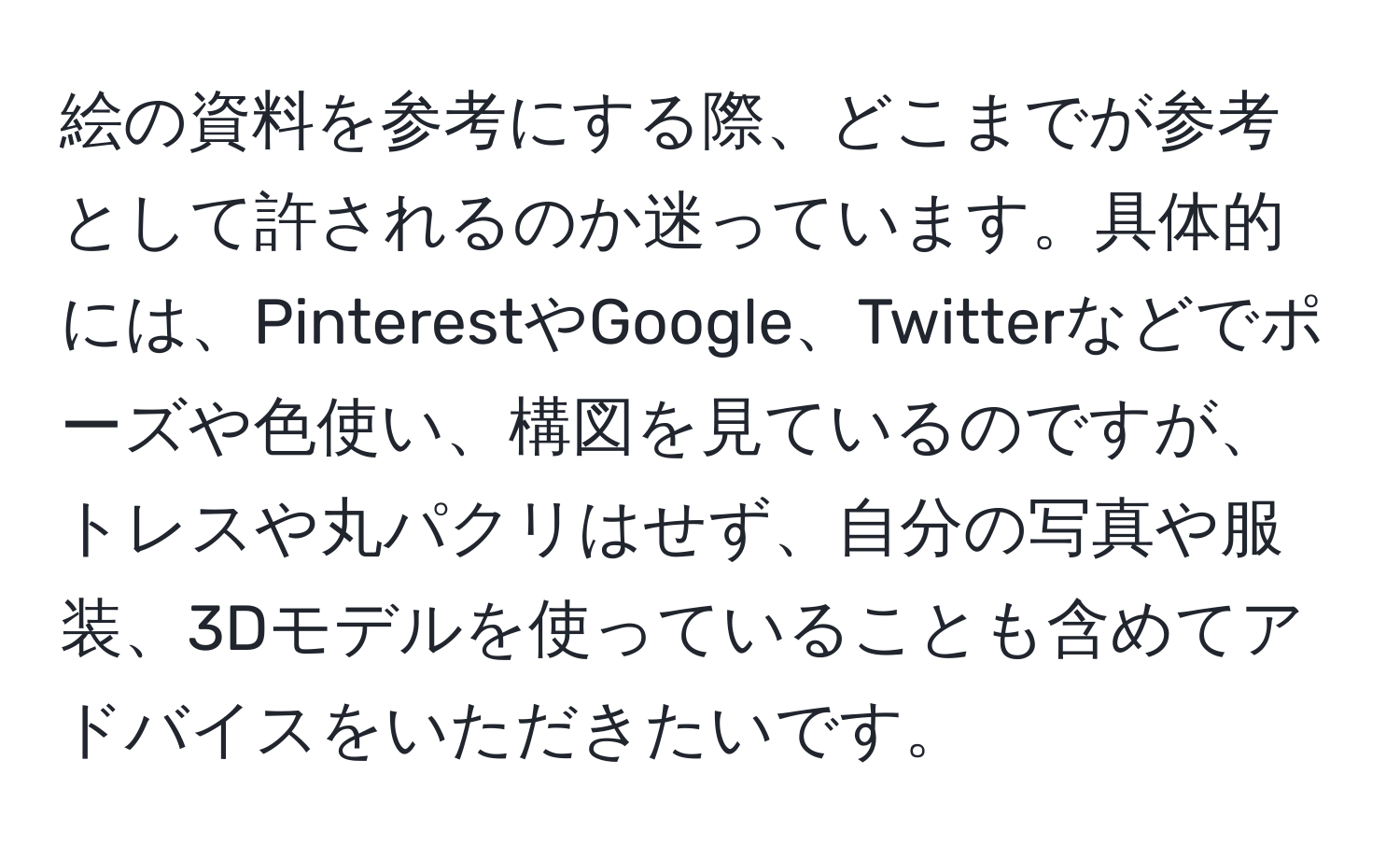 絵の資料を参考にする際、どこまでが参考として許されるのか迷っています。具体的には、PinterestやGoogle、Twitterなどでポーズや色使い、構図を見ているのですが、トレスや丸パクリはせず、自分の写真や服装、3Dモデルを使っていることも含めてアドバイスをいただきたいです。