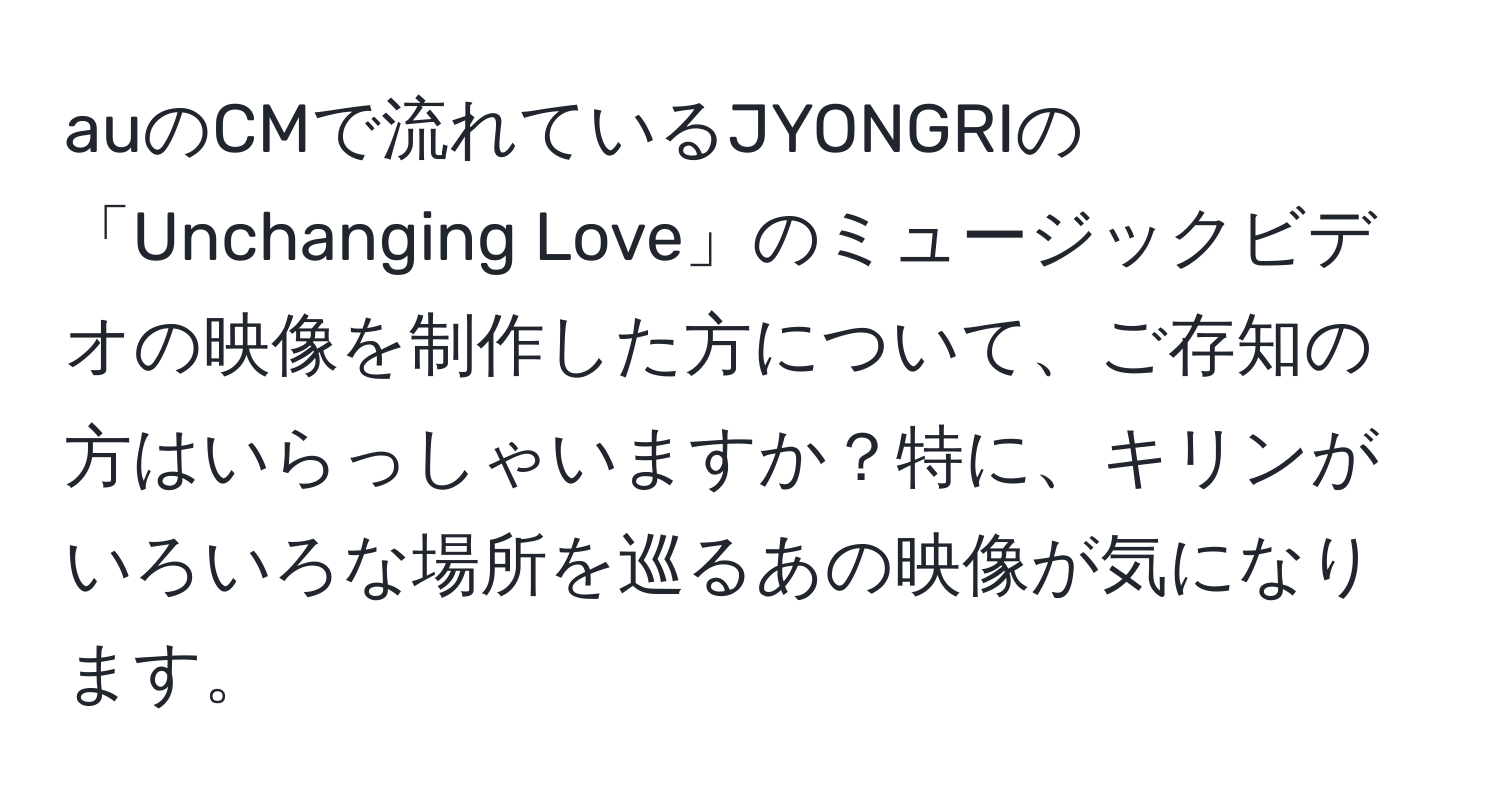 auのCMで流れているJYONGRIの「Unchanging Love」のミュージックビデオの映像を制作した方について、ご存知の方はいらっしゃいますか？特に、キリンがいろいろな場所を巡るあの映像が気になります。