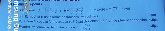 Or oonne : A= 3/8 - 5/2 *  1/4 ; B=frac -1+ 1/4 + 1/6 1+ 1/4 - 2/3 ; C=3sqrt(54)+2sqrt(24)-5sqrt(96)
a) Ecrire A et B sous forme de fractions irréductibles. 3pts 
b) Ecrire C sous la forme asqrt(b) , α et b étant des entiers, b étant le plus petit possible. 1.5pt 
Rendre irrationnel le dénominateur de D= (sqrt(3)-5)/2sqrt(3)+1 . 1.5pt