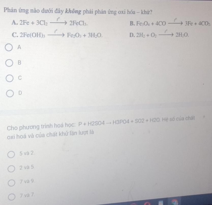 Phản ứng nào dưới đây không phải phản ứng oxi hóa - khử?
A. 2Fe+3Cl_2to 2F2FeCl_3. Fe_3O_4+4COxrightarrow ?3Fe+4CO_2
B.
C. 2Fe(OH)_3xrightarrow fFe_2O_3+3H_2O. D. 2H_2+O_2to 22H_2O. 
A
B
C
D
Cho phương trình hoá học: P+H2SO4to H3PO4+SO2+H2O. Hệ số của chất
oxi hoá và của chất khứ lần lượt là
5 và 2.
2 và 5
7 và 9.
7 và 7.