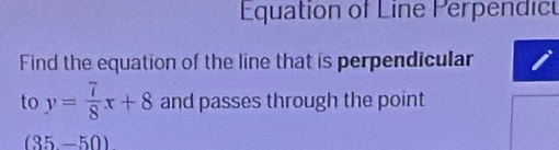 Equation of Line Perpendic 
Find the equation of the line that is perpendicular 
to y= 7/8 x+8 and passes through the point
(35-50)