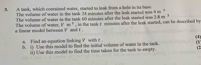 A tank, which contained water, started to leak from a hole in its base. 
The volume of water in the tank 24 minutes after the leak started was 4m^3
The volume of water in the tank 60 minutes after the leak started was 2.8m^3
The volume of water, Vm^3 , in the tank t minutes after the leak started, can be described by 
a linear model between V and t. 
a. Find an equation linking V with t. (4) 
b. i) Use this model to find the initial volume of water in the tank. ( 
ii) Use this model to find the time taken for the tank to empty. (2