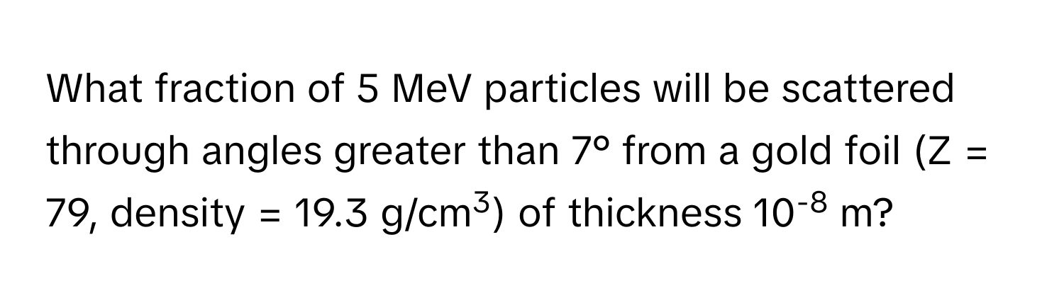 What fraction of 5 MeV particles will be scattered through angles greater than 7° from a gold foil (Z = 79, density = 19.3 g/cm3) of thickness 10-8 m?