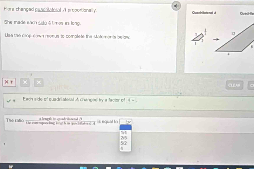 Flora changed quadrilateral A proportionally. Quadrilateral A Quadrilal
She made each side 4 times as long.
Use the drop-down menus to complete the statements below.
3  1/2 
2
|
× × ×
CLEAR
Each side of quadrilateral A changed by a factor of 4 ~ .
a length in quadrilateral B
The ratio the corresponding length in quadrilateral overline A is equal to
1/4
2/5
5/2
4