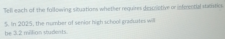 Tell each of the following situations whether requires descriptive or inferential statistics. 
5. In 2025, the number of senior high school graduates will 
be 3.2 million students.