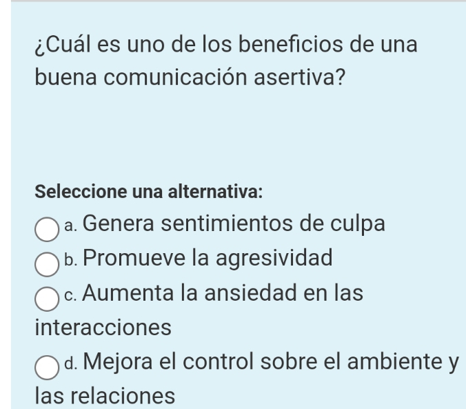 ¿Cuál es uno de los beneficios de una
buena comunicación asertiva?
Seleccione una alternativa:
a. Genera sentimientos de culpa
b. Promueve la agresividad
c. Aumenta la ansiedad en las
interacciones
d. Mejora el control sobre el ambiente y
las relaciones