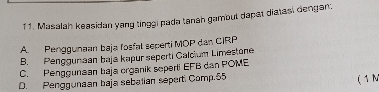 Masalah keasidan yang tinggi pada tanah gambut dapat diatasi dengan:
A. Penggunaan baja fosfat seperti MOP dan CIRP
B. Penggunaan baja kapur seperti Calcium Limestone
C. Penggunaan baja organik seperti EFB dan POME
D. Penggunaan baja sebatian seperti Comp. 55
( 1