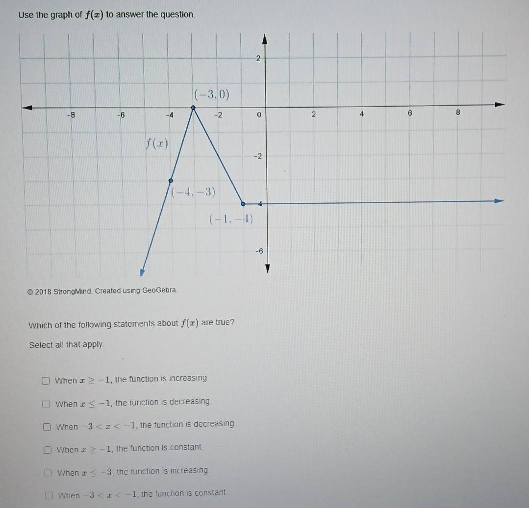 Use the graph of f(x) to answer the question.
© 2018 StrongMind. Created using GeoGebra.
Which of the following statements about f(x) are true?
Select all that apply
When x≥ -1 , the function is increasing
When x≤ -1 , the function is decreasing.
When -3 , the function is decreasing
When x≥ -1 , the function is constant.
When x≤ -3 , the function is increasing
When -3 , the function is constant