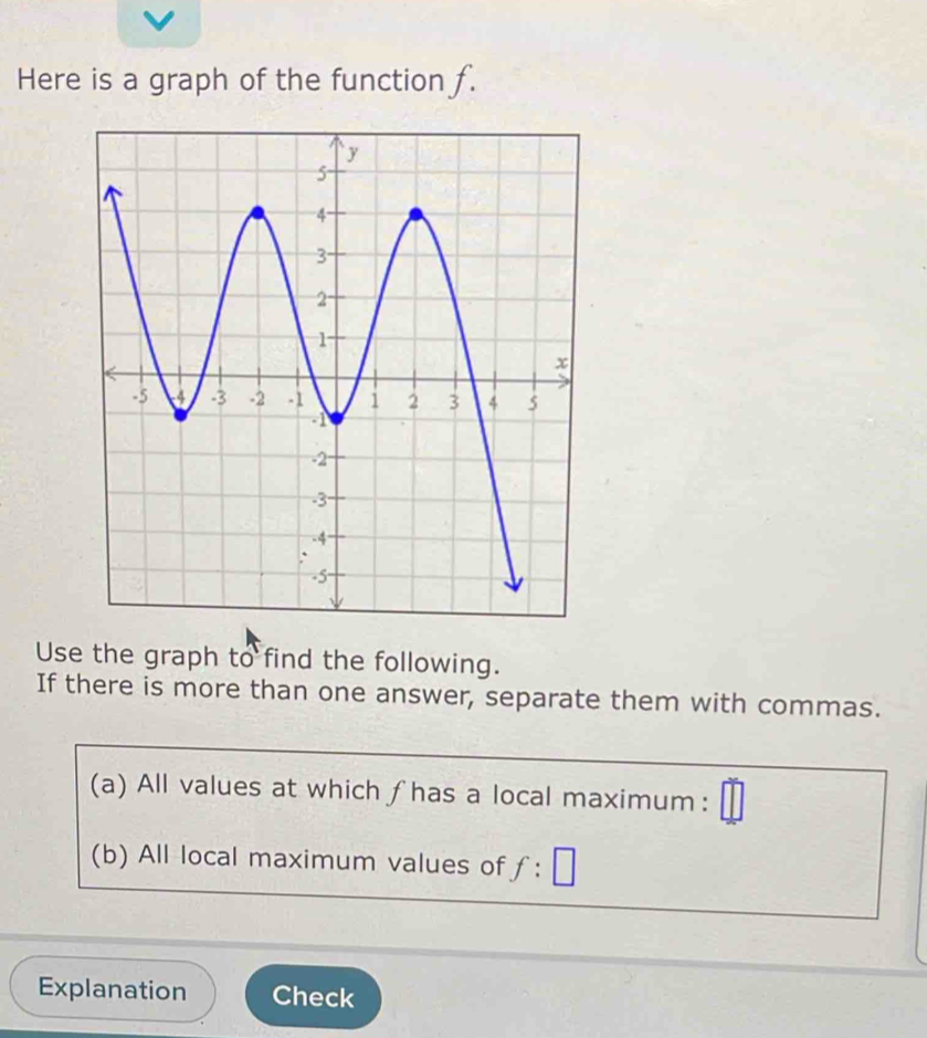 Here is a graph of the function f. 
Use the graph to find the following. 
If there is more than one answer, separate them with commas. 
(a) All values at which fhas a local maximum: 
(b) All local maximum values of f:□
Explanation Check