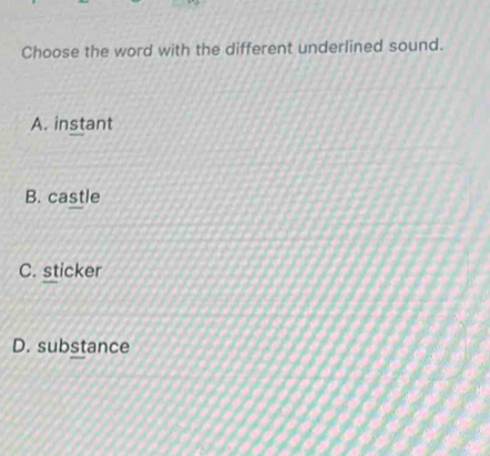 Choose the word with the different underlined sound.
A. instant
B. castle
C. sticker
D. substance