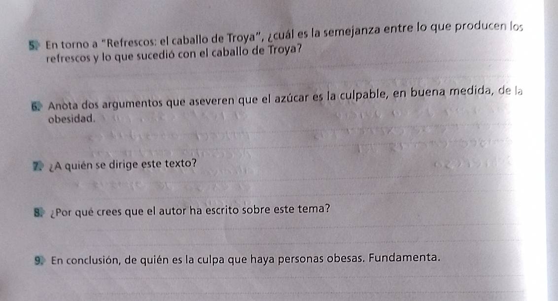 En torno a “Refrescos: el caballo de Troya”, ¿cuál es la semejanza entre lo que producen los 
refrescos y lo que sucedió con el caballo de Troya? 
6. Anota dos argumentos que aseveren que el azúcar es la culpable, en buena medida, de la 
obesidad. 
¿A quién se dirige este texto? 
8. Por que crees que el autor ha escrito sobre este tema? 
9. En conclusión, de quién es la culpa que haya personas obesas. Fundamenta.