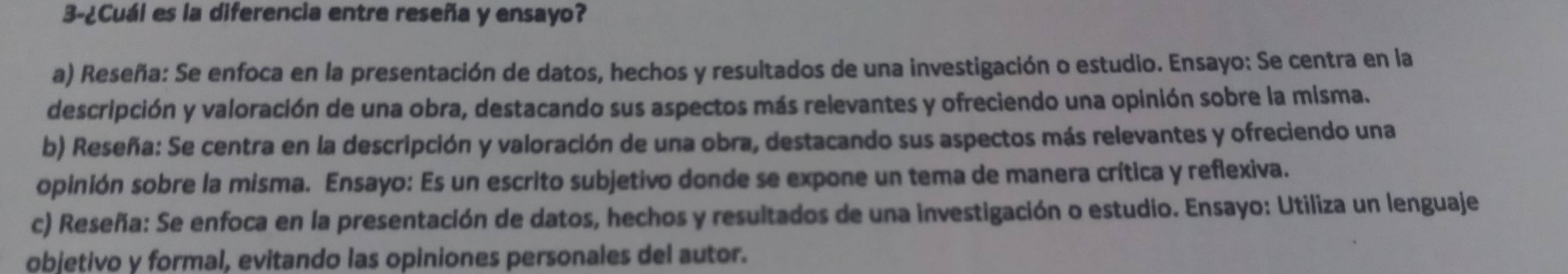 3-¿Cuál es la diferencia entre reseña y ensayo?
a) Reseña: Se enfoca en la presentación de datos, hechos y resultados de una investigación o estudio. Ensayo: Se centra en la
descripción y valoración de una obra, destacando sus aspectos más relevantes y ofreciendo una opinión sobre la misma.
b) Reseña: Se centra en la descripción y valoración de una obra, destacando sus aspectos más relevantes y ofreciendo una
opinión sobre la misma. Ensayo: Es un escrito subjetivo donde se expone un tema de manera crítica y reflexiva.
c) Reseña: Se enfoca en la presentación de datos, hechos y resultados de una investigación o estudio. Ensayo: Utiliza un lenguaje
objetivo y formal, evitando las opiniones personales del autor.