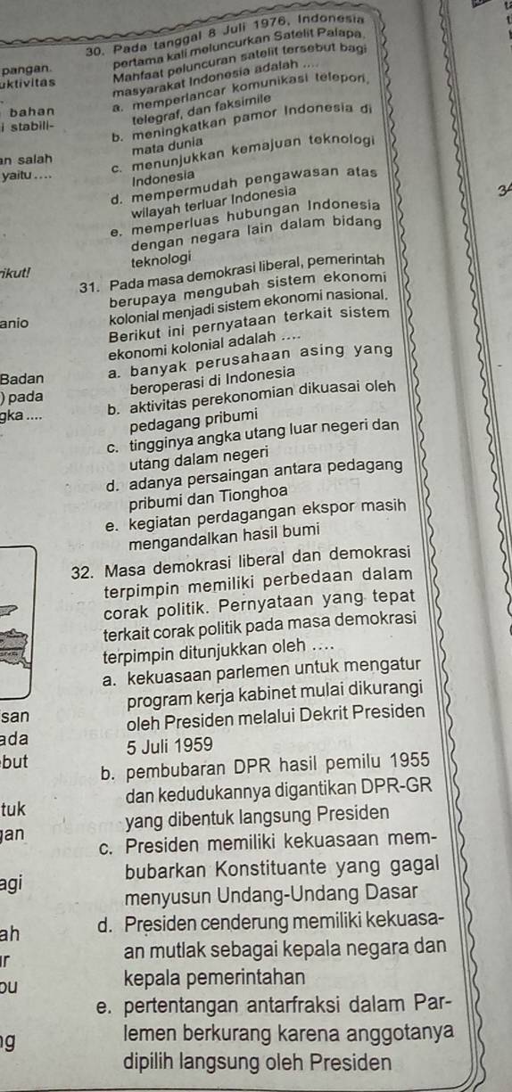 Pada tanggal 8 Juli 1976, Indonesia
pertama kali meluncurkan Satélit Paiapa
uktivitas Mahfaat peluncuran satelit tersebut bagi
pangan.
masyarakat Indonesia adalah ....
bahan a. memperlancar komunikasi telepor
telegraf, dan faksimile
b. meningkatkan pamor Indonesia d
i stabill-
mata dunia
c. menunjukkan kemajuan teknolog
n salah
yaitu ... .
Indonesia
d. mempermudah pengawasan atas
wilayah terluar Indonesia
e. memperluas hubungan Indonesia
dengan negara lain dalam bidang
teknologi
ikut!
31. Pada masa demokrasi liberal, pemerintah
berupaya mengubah sistem ekonomi
anio kolonial menjadi sistem ekonomi nasional.
Berikut ini pernyataan terkait sistem
ekonomi kolonial adalah ....
Badan a. banyak perusahaan asing yang
beroperasi di Indonesia
)pada
gka ....
b. aktivitas perekonomian dikuasai oleh
pedagang pribumi
c. tingginya angka utang luar negeri dan
utang dalam negeri
d. adanya persaingan antara pedagang
pribumi dan Tionghoa
e. kegiatan perdagangan ekspor masih
mengandalkan hasil bumi
32. Masa demokrasi liberal dan demokrasi
terpimpin memiliki perbedaan dalam
corak politik. Pernyataan yang tepat
terkait corak politik pada masa demokrasi
terpimpin ditunjukkan oleh ....
a. kekuasaan parlemen untuk mengatur
san program kerja kabinet mulai dikurangi
oleh Presiden melalui Dekrit Presiden
ada
5 Juli 1959
but b. pembubaran DPR hasil pemilu 1955
tuk dan kedudukannya digantikan DPR-GR
yang dibentuk langsung Presiden
an
c. Presiden memiliki kekuasaan mem-
bubarkan Konstituante yang gagal
agi
menyusun Undang-Undang Dasar
ah d. Presiden cenderung memiliki kekuasa-
ir
an mutlak sebagai kepala negara dan
ou
kepala pemerintahan
e. pertentangan antarfraksi dalam Par-
g
lemen berkurang karena anggotanya
dipilih langsung oleh Presiden