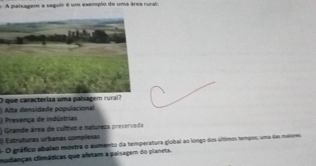 A paisagem a seguir é um exemplo de uma área rural:
O que caracteriza uma paísagem rural?
) Alta densidade populacional
) Presença de indústrias
) Grande área de cultivo e natureza preservada
() Estruturas urbanas complexas
1- O gráfico abalxo mostra o aumento da temperatura global ao longo dos últimos tempos; uma das maiores
mudanças climáticas que afetam a paisagem do planeta.