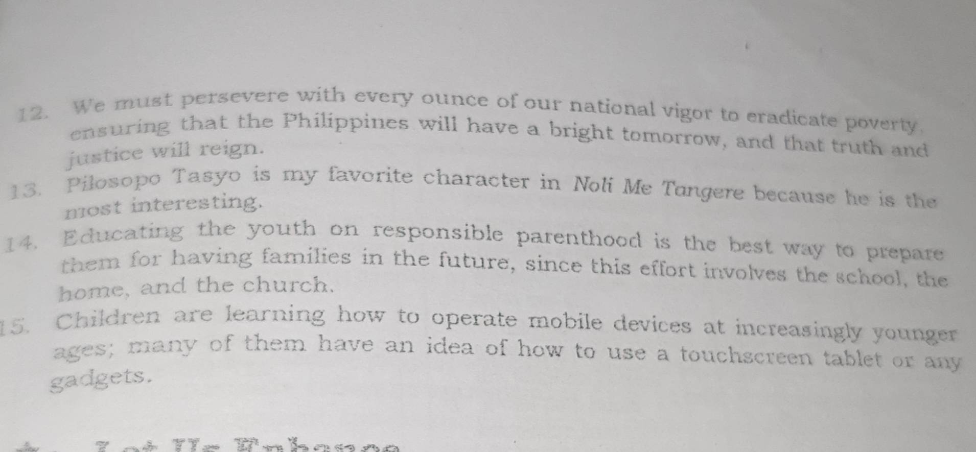 We must persevere with every ounce of our national vigor to eradicate poverty. 
ensuring that the Philippines will have a bright tomorrow, and that truth and 
justice will reign. 
13. Pilosopo Tasyo is my favorite character in Noli Me Tangere because he is the 
most interesting. 
14. Educating the youth on responsible parenthood is the best way to prepare 
them for having families in the future, since this effort involves the school, the 
home, and the church. 
15. Children are learning how to operate mobile devices at increasingly younger 
ages; many of them have an idea of how to use a touchscreen tablet or any 
gadgets.