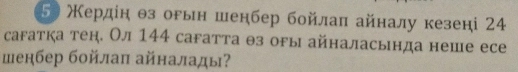 5 Κердίη θз оρын шенбер бойлаπ айналу кезені 24
сагатка тен. Ол 144 сагатта θз оры айналасьнда неше есе 
шенбер бойлаπ айналады?