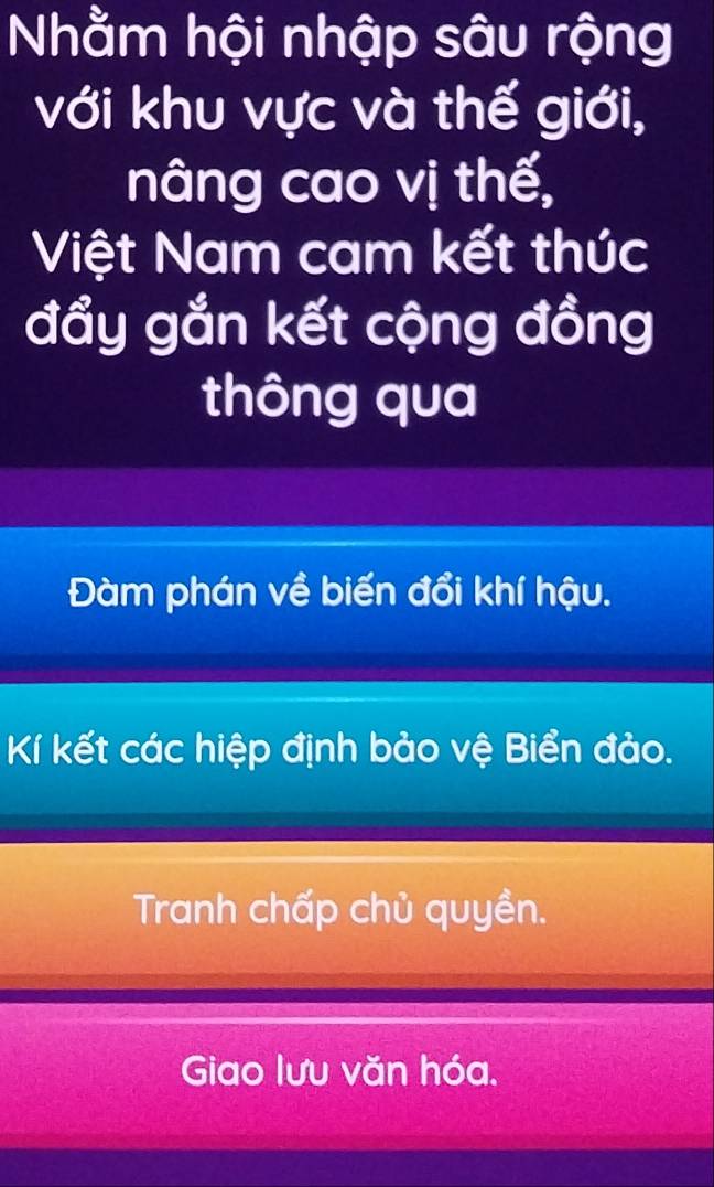 Nhằm hội nhập sâu rộng
với khu vực và thế giới,
nâng cao vị thế,
Việt Nam cam kết thức
đẩy gắn kết cộng đồng
thông qua
Đàm phán về biến đổi khí hậu.
Kí kết các hiệp định bảo vệ Biển đảo.
Tranh chấp chủ quyền.
Giao lưu văn hóa.