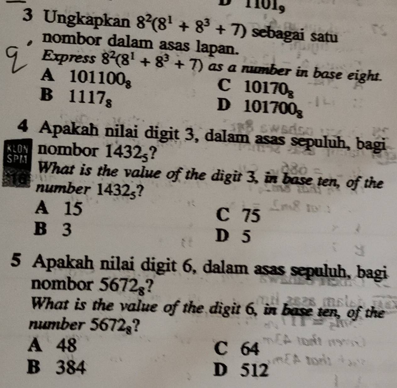 101_9
3 Ungkapkan 8^2(8^1+8^3+7) sebagai satu
nombor dalam asas lapan.
Express 8^2(8^1+8^3+7) as a number in base eight.
A 101100_8
B 1117_8
C 10170_8
D 101700_8
4 Apakah nilai digit 3, dalam asas sepuluh, bagi
KLON nombor 1432_5 I
SPM What is the value of the digit 3, in base ten, of the
number 1432_5
A 15
C 75
B 3 D 5
5 Apakah nilai digit 6, dalam asas sepuluh, bagi
nombor 5672_8
What is the value of the digit 6, in base ten, of the
number 5672_8 2
A 48 C 64
B 384 D 512