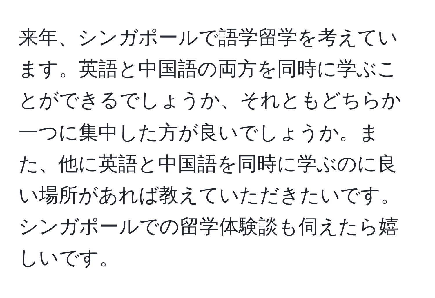 来年、シンガポールで語学留学を考えています。英語と中国語の両方を同時に学ぶことができるでしょうか、それともどちらか一つに集中した方が良いでしょうか。また、他に英語と中国語を同時に学ぶのに良い場所があれば教えていただきたいです。シンガポールでの留学体験談も伺えたら嬉しいです。