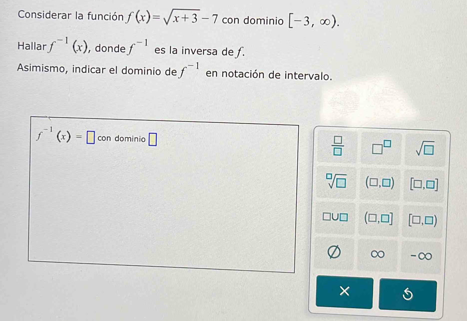 Considerar la función f(x)=sqrt(x+3)-7 con dominio [-3,∈fty ). 
Hallar f^(-1)(x) , donde f^(-1) es la inversa de f.
Asimismo, indicar el dominio de f^(-1) en notación de intervalo.
f^(-1)(x)=□ con dominio □  □ /□   □^(□) sqrt(□ )
sqrt[□](□ ) (□ ,□ ) [□ ,□ ]
(□ ,□ ] [□ ,□ )
-∞
×