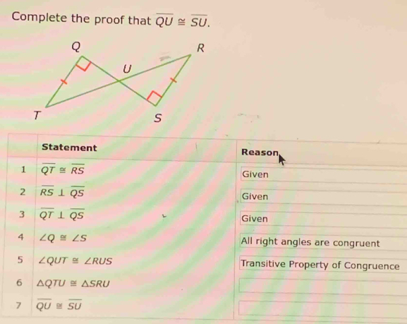 Complete the proof that overline QU≌ overline SU. 
Statement Reason 
1 overline QT≌ overline RS Given 
2 overline RS⊥ overline QS
Given 
3 overline QT⊥ overline QS Given 
4 ∠ Q≌ ∠ S All right angles are congruent 
5 ∠ QUT≌ ∠ RUS Transitive Property of Congruence 
6 △ QTU≌ △ SRU
7 overline QU≌ overline SU