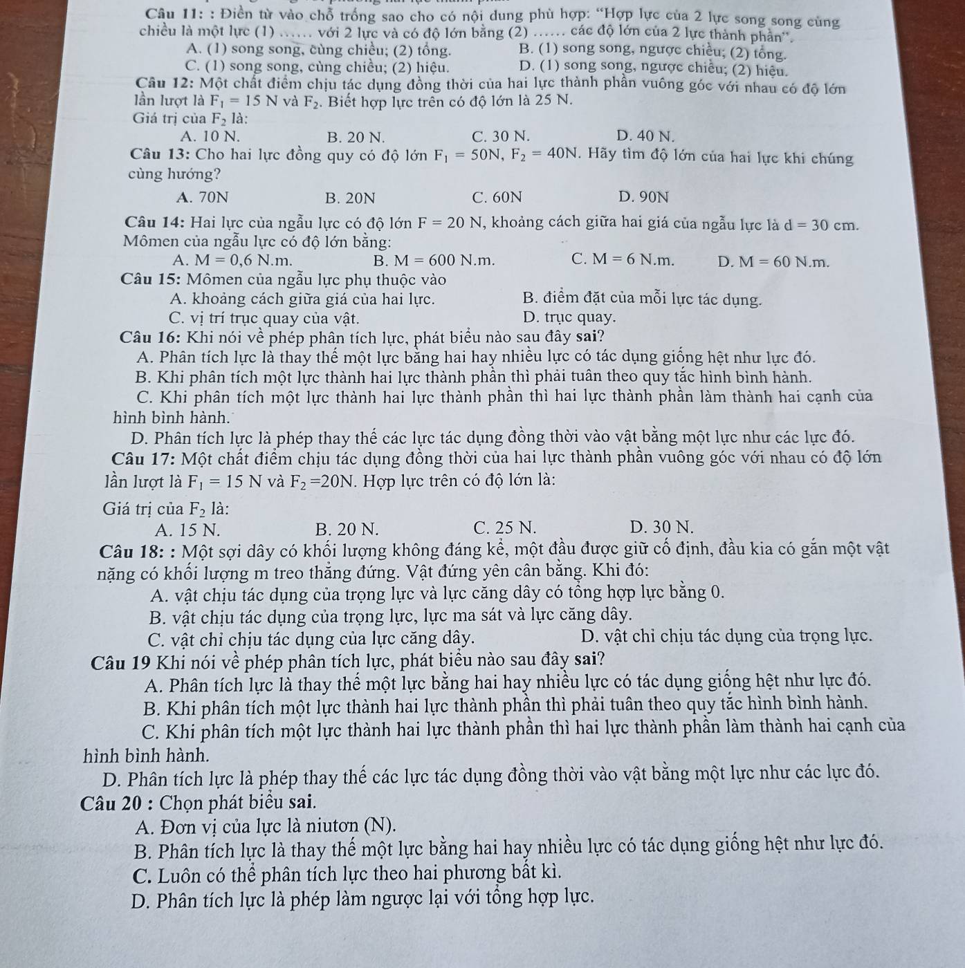 Điền từ vào chỗ trống sao cho có nội dung phù hợp: “Hợp lực của 2 lực song song cùng
chiều là một lực (1) ..... với 2 lực và có độ lớn bằng (2) ...... các độ lớn của 2 lực thành phản''.
A. (1) song song, cùng chiều; (2) tổng. B. (1) song song, ngược chiều; (2) tổng.
C. (1) song song, cùng chiều; (2) hiệu. D. (1) song song, ngược chiều; (2) hiệu.
Câu 12: Một chất điểm chịu tác dụng đồng thời của hai lực thành phần vuông góc với nhau có độ lớn
lần lượt là F_1=15N và F_2. Biết hợp lực trên có độ lớn là 25 N.
Giá trị của F_2 là:
A. 10 N. B. 20 N. C. 30 N. D. 40 N.
Câu 13: Cho hai lực đồng quy có độ lớn F_1=50N,F_2=40N.  Hãy tìm độ lớn của hai lực khi chúng
cùng hướng?
A. 70N B. 20N C. 60N D. 90N
Câu 14: Hai lực của ngẫu lực có độ lớn F=20N, , khoảng cách giữa hai giá của ngẫu lực là d=30cm.
Mômen của ngẫu lực có độ lớn bằng:
A. M=0,6N.m. B. M=600N.m. C. M=6N.m. D. M=60N.m.
Câu 15: Mômen của ngẫu lực phụ thuộc vào
A. khoảng cách giữa giá của hai lực. B. điểm đặt của mỗi lực tác dụng.
C. vị trí trục quay của vật. D. trục quay.
Câu 16: Khi nói về phép phân tích lực, phát biểu nào sau đây sai?
A. Phân tích lực là thay thế một lực bằng hai hay nhiều lực có tác dụng giống hệt như lực đó.
B. Khi phân tích một lực thành hai lực thành phần thì phải tuân theo quy tắc hình bình hành.
C. Khi phân tích một lực thành hai lực thành phần thì hai lực thành phần làm thành hai cạnh của
hình bình hành.
D. Phân tích lực là phép thay thế các lực tác dụng đồng thời vào vật bằng một lực như các lực đó.
Câu 17: Một chất điểm chịu tác dụng đồng thời của hai lực thành phần vuông góc với nhau có độ lớn
lần lượt là F_1=15N và F_2=20N Hợp lực trên có độ lớn là:
Giá trị của F_2 là:
A. 15 N. B. 20 N. C. 25 N. D. 30 N.
Câu 18: : Một sợi dây có khối lượng không đáng kể, một đầu được giữ cố định, đầu kia có gắn một vật
nặng có khối lượng m treo thẳng đứng. Vật đứng yên cân bằng. Khi đó:
A. vật chịu tác dụng của trọng lực và lực căng dây có tổng hợp lực bằng 0.
B. vật chịu tác dụng của trọng lực, lực ma sát và lực căng dây.
C. vật chỉ chịu tác dụng của lực căng dây. D. vật chỉ chịu tác dụng của trọng lực.
Câu 19 Khi nói về phép phân tích lực, phát biểu nào sau đây sai?
A. Phân tích lực là thay thể một lực bằng hai hay nhiều lực có tác dụng giống hệt như lực đó.
B. Khi phân tích một lực thành hai lực thành phần thì phải tuân theo quy tắc hình bình hành.
C. Khi phân tích một lực thành hai lực thành phần thì hai lực thành phần làm thành hai cạnh của
hình bình hành.
D. Phân tích lực là phép thay thế các lực tác dụng đồng thời vào vật bằng một lực như các lực đó.
Câu 20 : Chọn phát biểu sai.
A. Đơn vị của lực là niutơn (N).
B. Phân tích lực là thay thế một lực bằng hai hay nhiều lực có tác dụng giống hệt như lực đó.
C. Luôn có thể phân tích lực theo hai phương bất kì.
D. Phân tích lực là phép làm ngược lại với tổng hợp lực.