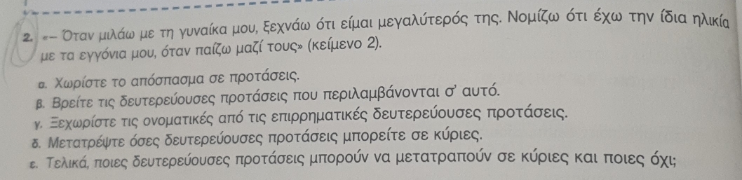 #- Οτανναμιλάω με τη γυναίκα μου, ξεχνάω ότι είμαι μεγαλύτερός της. Νομίζω ότι έχω την ίδια ηλικία 
με τα εγγόνια μου, όταν παίζω μαζί τουςν (κείμενο 2). 
τ Χωρίστε το απόσπασμα σε προτάσεις. 
β. Βρείτε τις δευτερεύουσες προτάσεις που περιλαμβάνονται o * aυtó. 
γ. Εεηχοωρίστε τις ονοματικές από τις επιρρηματικές δευτερεύουσες προτάσεις. 
δ. Μετατρέψτε όσες δευτερεύουσες προτάσεις μπορείτε σε κύριες. 
ε Τελικάα ποιες δευτερεύουσες προτάσεις μπορούν να μετατραπούν σε κύριες και ποιες όχι;