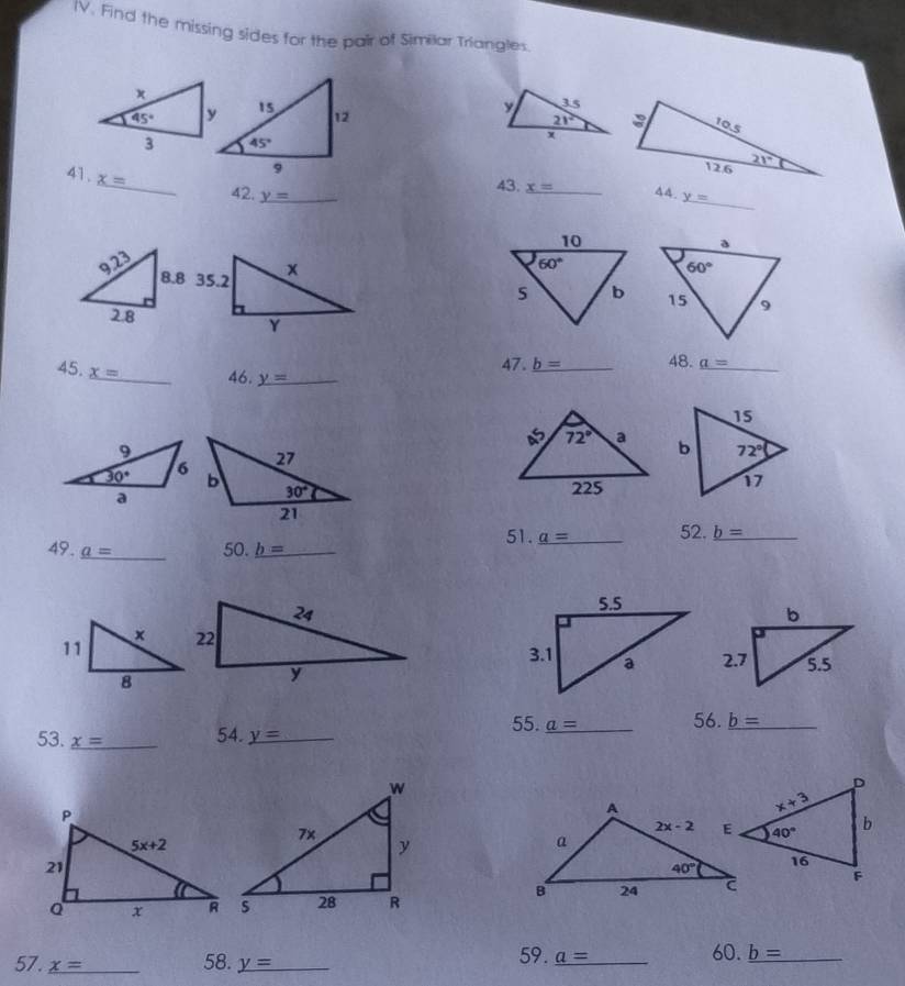 Find the missing sides for the pair of Similar Triangles
y 3.5
21°
x
41. x=

_
_
43. x= 44.
42. y= _ _ y=
9.23
2.8
47. _ b= _ 48. a= _
45. _ x= _ 46. _ y= _
9
30°

a
51. _ a=
49. _ a= _ 50. _ b= _ _52. _ b= _
55. _ a= _ 56. _ b= _
53. _ x= _ 54. y= _
59.
57. _ x= _ 58. _ y= _ _ a= _ 60. _ b= _