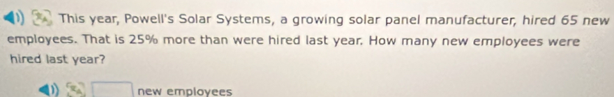 This year, Powell's Solar Systems, a growing solar panel manufacturer, hired 65 new
employees. That is 25% more than were hired last year. How many new employees were
hired last year?
0) 3_A□ endarray new employees