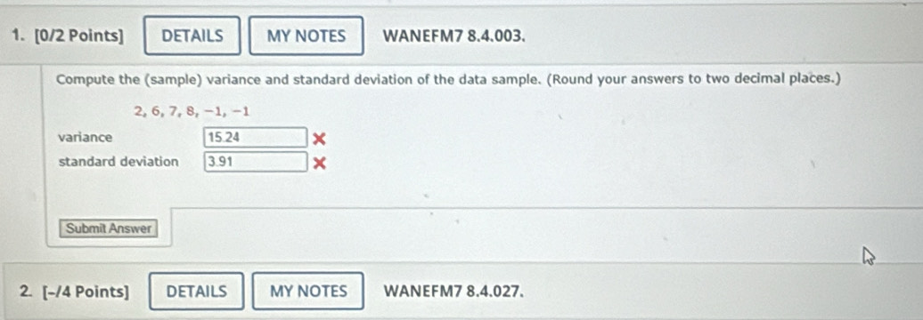 DETAILS MY NOTES WANEFM7 8.4.003. 
Compute the (sample) variance and standard deviation of the data sample. (Round your answers to two decimal places.)
2, 6, 7, 8, −1, −1
variance 15.24
standard deviation 3.91
Submit Answer 
2. [-/4 Points] DETAILS MY NOTES WANEFM7 8.4.027.