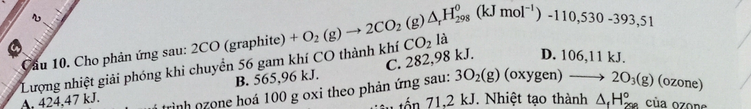 Cầu 10. Cho phản ứng sau: 2CO (graphite)
Lượng nhiệt giải phóng khi chuyển 56 gam khí CO thành khí +O_2(g)to 2CO_2(g)△ _rH_(298)^0(kJmol^(-1))-110,530-393,51 CO_2l_2
B. 565,96 kJ. C. 282,98 kJ. D. 106,11 kJ.
tình nzone hoá 100 g oxi theo phản ứng sau: 3O_2(g) (oxygen) to 2O_3(g) (ozone)
A. 424, 47 kJ.
u o n 1,2 kJ. Nhiệt tạo thành △ _fH_(298)° của ozone