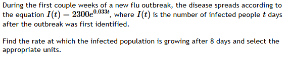 During the first couple weeks of a new flu outbreak, the disease spreads according to 
the equation I(t)=2300e^(0.033t) , where I(t) is the number of infected people t days
after the outbreak was first identified. 
Find the rate at which the infected population is growing after 8 days and select the 
appropriate units.