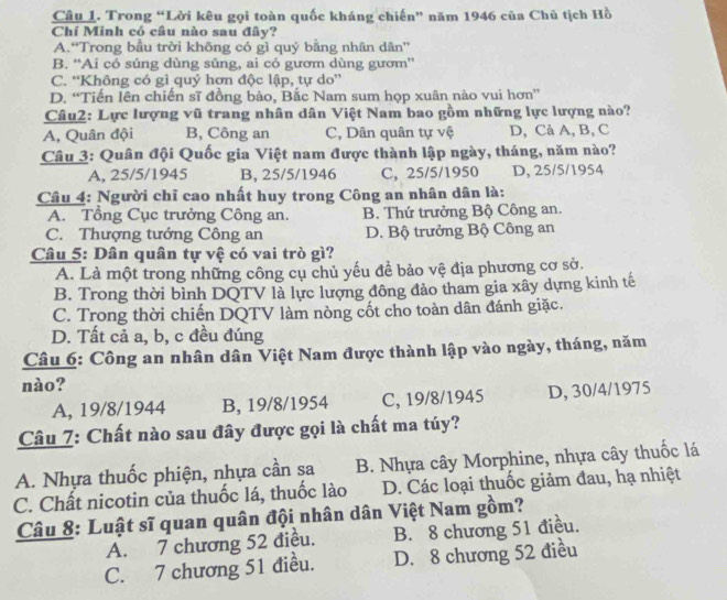 Trong “Lời kêu gọi toàn quốc kháng chiến” năm 1946 của Chủ tịch Hồ
Chí Minh có câu nào sau đây?
A.“Trong bầu trời không có gì quý bằng nhân dân”
B. “Ai có súng dùng súng, ai có gươm dùng gươm”
C. “Không có gì quý hơn độc lập, tự do”
D. “Tiến lên chiến sĩ đồng bào, Bắc Nam sum họp xuân nào vui hơn”
Câu2: Lực lượng vũ trang nhân dân Việt Nam bao gồm những lực lượng nào?
A, Quân đội B, Công an C, Dân quân tự vệ D, Cà A, B, C
Câu 3: Quân đội Quốc gia Việt nam được thành lập ngày, tháng, năm nào?
A, 25/5/1945 B, 25/5/1946 C, 25/5/1950 D, 25/5/1954
Câu 4: Người chỉ cao nhất huy trong Công an nhân dân là:
A. Tổng Cục trưởng Công an. B. Thứ trưởng Bộ Công an.
C. Thượng tướng Công an D. Bộ trưởng Bộ Công an
Câu 5: Dân quân tự vệ có vai trò gì?
A. Là một trong những công cụ chủ yếu đề bảo vệ địa phương cơ sở.
B. Trong thời bình DQTV là lực lượng đông đảo tham gia xây dựng kinh tế
C. Trong thời chiến DQTV làm nòng cốt cho toàn dân đánh giặc.
D. Tất cả a, b, c đều đúng
Câu 6: Công an nhân dân Việt Nam được thành lập vào ngày, tháng, năm
nào?
A, 19/8/1944 B, 19/8/1954 C, 19/8/1945 D, 30/4/1975
Câu 7: Chất nào sau đây được gọi là chất ma túy?
A. Nhựa thuốc phiện, nhựa cần sa B. Nhựa cây Morphine, nhựa cây thuốc lá
C. Chất nicotin của thuốc lá, thuốc lào D. Các loại thuốc giảm đau, hạ nhiệt
Câu 8: Luật sĩ quan quân đội nhân dân Việt Nam gồm?
A. 7 chương 52 điều. B. 8 chương 51 điều.
C. 7 chương 51 điều. D. 8 chương 52 điều