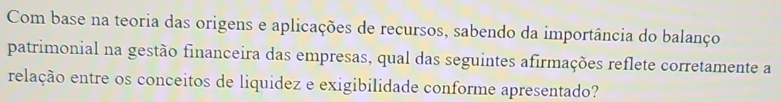 Com base na teoria das origens e aplicações de recursos, sabendo da importância do balanço 
patrimonial na gestão financeira das empresas, qual das seguintes afirmações reflete corretamente a 
relação entre os conceitos de liquidez e exigibilidade conforme apresentado?