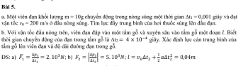 Bài 5, 
vận tốc a. Một viên đạn khổi lượng m=10g chuyển động trong nòng sũng một thời gian △ h=0.=0.001 giảy và đạt
v_0=200 m/s ở đầu nòng sùng. Tim lực đây trung binh của bơi thuộc súng lên đầu đạn. 
b. Với vận tốc đầu nòng trên, viên đan đân vào một tấm gỗ và xuyên sâu vào tầm gỗ một đoan f. Biệt 
thời gian chuyển động của đạn trong tắm gỗ là Delta t_2=4* 10^(-4)
ầm gỗ lên viên đạn và độ dãi đường đạn trong gỗ. giây. Xác định lực cản trung bình của 
DS: a) F_1=frac △ p_1△ t_1=2.10^3N '; b) F_2=|frac △ p_2△ t_2|=5.10^3N:I=v_0△ t_2+ 1/2 a△ t_2^2=0.04m