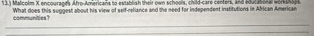 13.) Malcolm X encourages Afro-Americans to establish their own schools, child-care centers, and educational workshops. 
What does this suggest about his view of self-reliance and the need for independent institutions in African American 
communities? 
_ 
_