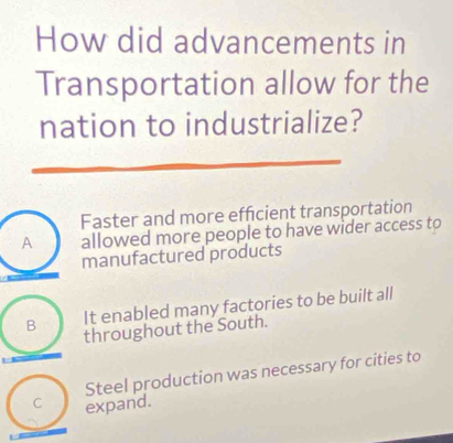 How did advancements in
Transportation allow for the
nation to industrialize?
Faster and more effcient transportation
A allowed more people to have wider access to
manufactured products
It enabled many factories to be built all
B throughout the South.
Steel production was necessary for cities to
C expand.