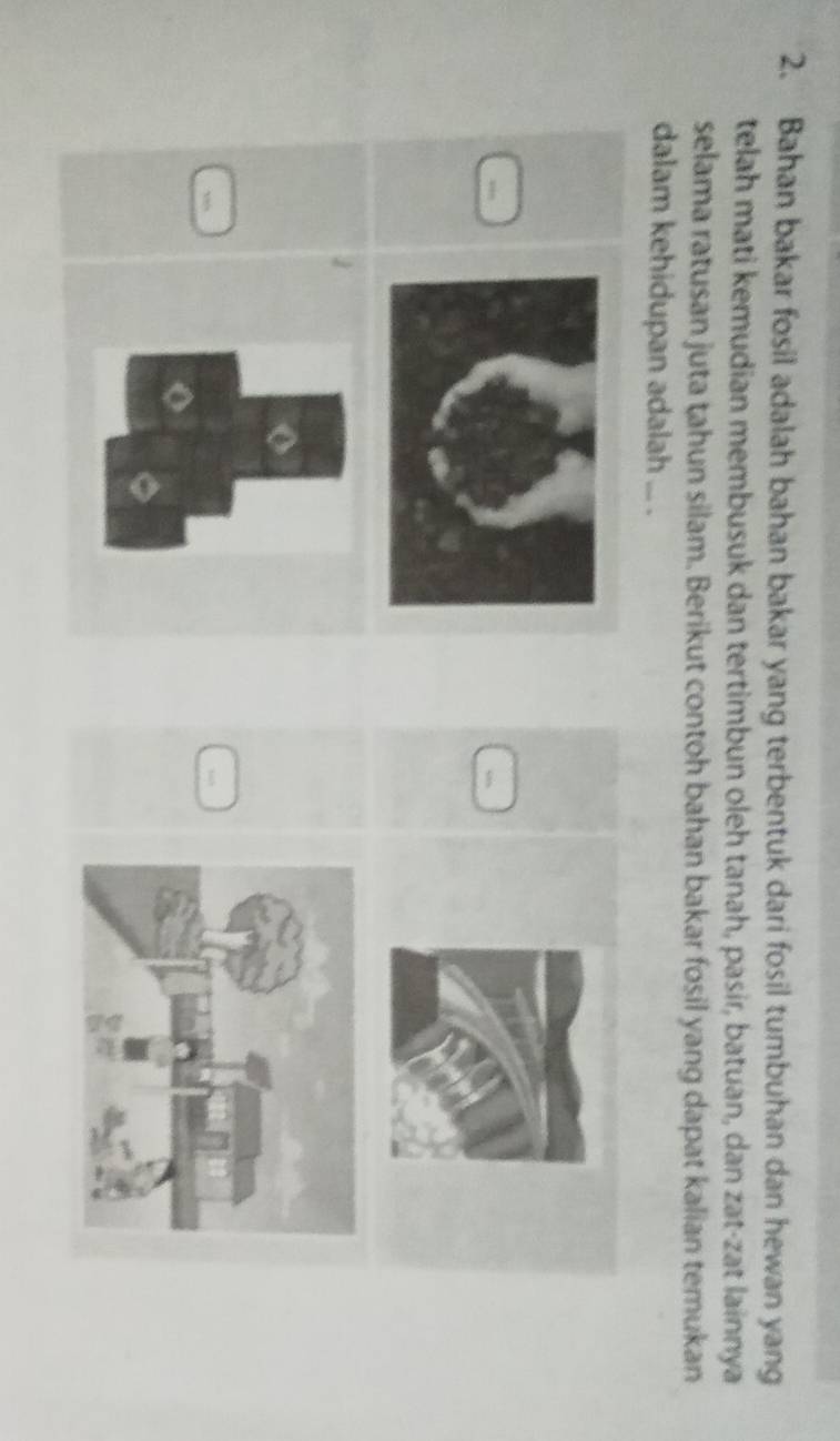 Bahan bakar fosil adalah bahan bakar yang terbentuk dari fosil tumbuhan dan hewan yang 
telah mati kemudian membusuk dan tertimbun oleh tanah, pasir, batuan, dan zat-zat lainnya 
selama ratusan juta tahun silam. Berikut contoh bahan bakar fosil yang dapat kalian temukan 
dalam kehidupan adalah ... . 
1