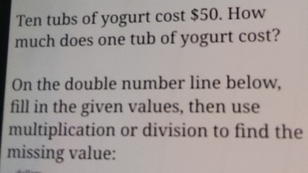 Ten tubs of yogurt cost $50. How 
much does one tub of yogurt cost? 
On the double number line below, 
fill in the given values, then use 
multiplication or division to find the 
missing value: