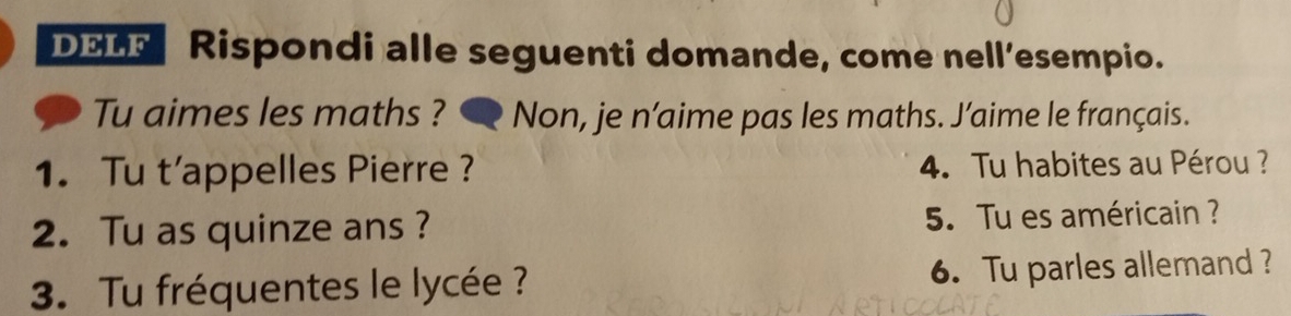 DELF Rispondi alle seguenti domande, come nell’esempio. 
Tu aimes les maths ? ● Non, je n’aime pas les maths. J’aime le français. 
1. Tu t’appelles Pierre ? 4. Tu habites au Pérou ? 
2. Tu as quinze ans ? 5. Tu es américain ? 
3. Tu fréquentes le lycée ? 6. Tu parles allemand?